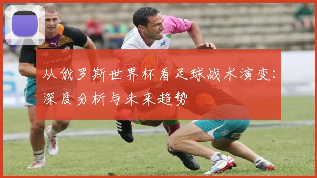 从俄罗斯世界杯看足球战术演变:深度分析与未来趋势