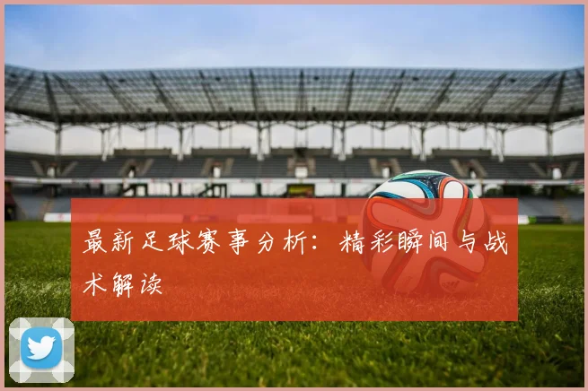 最新足球赛事分析：精彩瞬间与战术解读