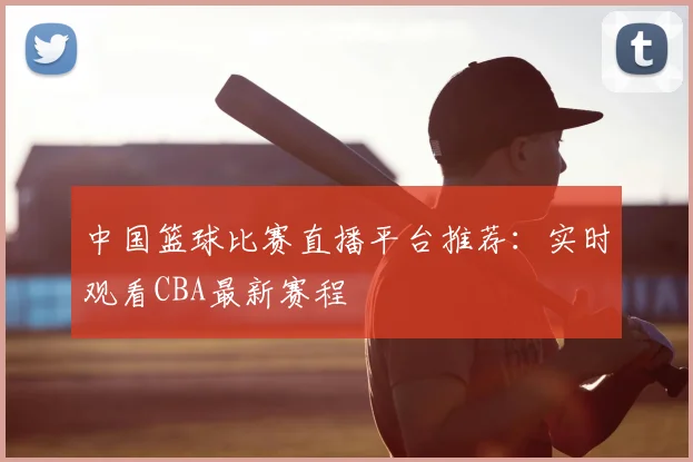 中国篮球比赛直播平台推荐：实时观看CBA最新赛程