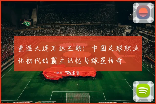 重温大连万达王朝：中国足球职业化初代的霸主记忆与球星传奇