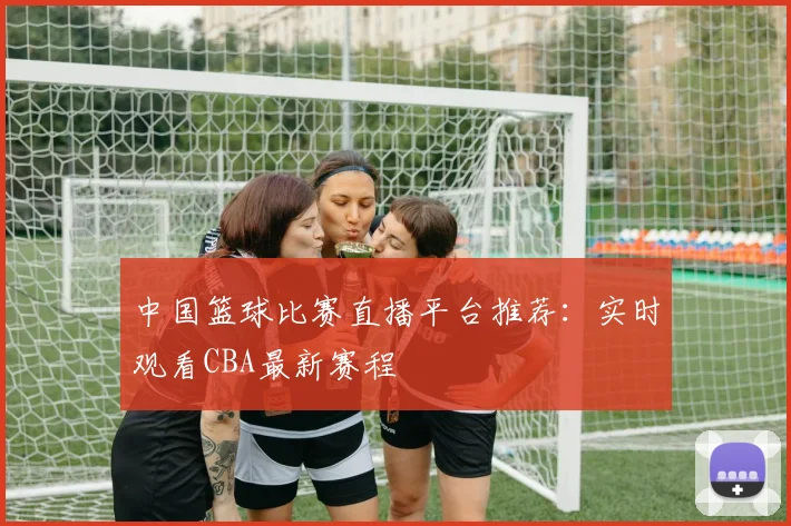中国篮球比赛直播平台推荐:实时观看CBA最新赛程