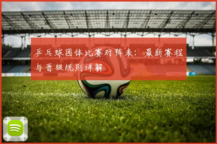 乒乓球团体比赛对阵表:最新赛程与晋级规则详解